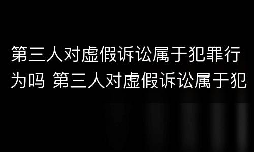 第三人对虚假诉讼属于犯罪行为吗 第三人对虚假诉讼属于犯罪行为吗判几年