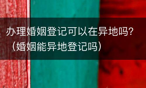办理婚姻登记可以在异地吗？（婚姻能异地登记吗）