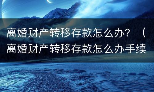 离婚财产转移存款怎么办？（离婚财产转移存款怎么办手续）