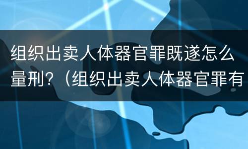 组织出卖人体器官罪既遂怎么量刑?（组织出卖人体器官罪有单位犯罪吗）