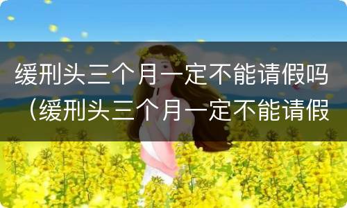 缓刑头三个月一定不能请假吗（缓刑头三个月一定不能请假吗知乎）