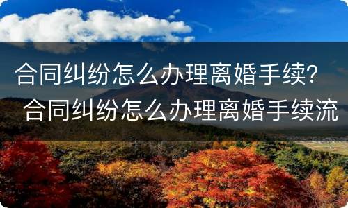 合同纠纷怎么办理离婚手续？ 合同纠纷怎么办理离婚手续流程