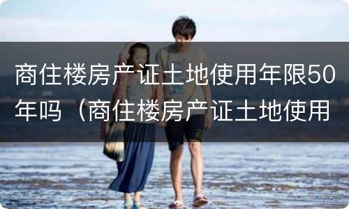 商住楼房产证土地使用年限50年吗（商住楼房产证土地使用年限50年吗怎么算）