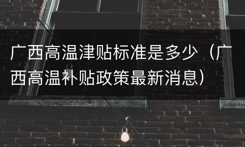 广西高温津贴标准是多少（广西高温补贴政策最新消息）