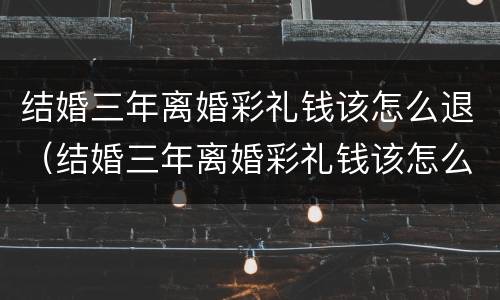 结婚三年离婚彩礼钱该怎么退（结婚三年离婚彩礼钱该怎么退还）