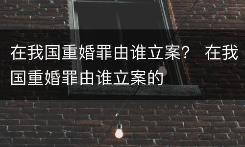 在我国重婚罪由谁立案？ 在我国重婚罪由谁立案的