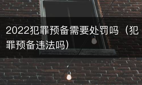 2022犯罪预备需要处罚吗（犯罪预备违法吗）
