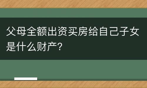 父母全额出资买房给自己子女是什么财产？