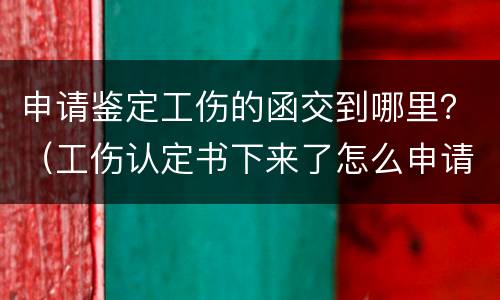 申请鉴定工伤的函交到哪里？（工伤认定书下来了怎么申请鉴定）