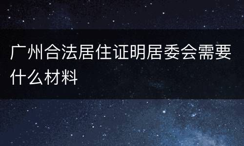 广州合法居住证明居委会需要什么材料