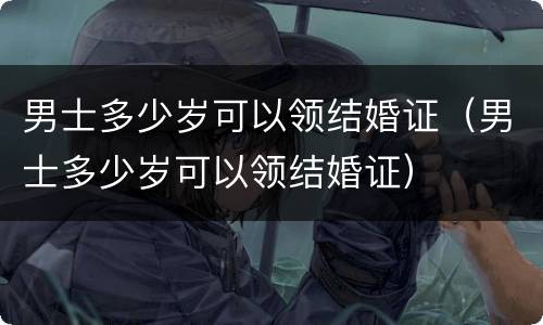 男士多少岁可以领结婚证（男士多少岁可以领结婚证）