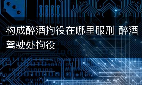 构成醉酒拘役在哪里服刑 醉酒驾驶处拘役