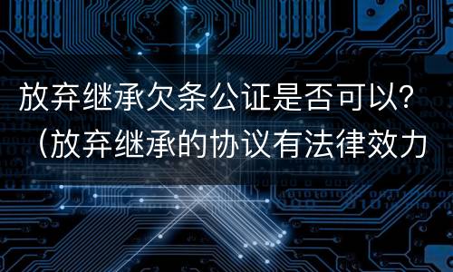 放弃继承欠条公证是否可以？（放弃继承的协议有法律效力吗?需要公证吗）