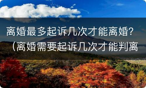 离婚最多起诉几次才能离婚？（离婚需要起诉几次才能判离婚）