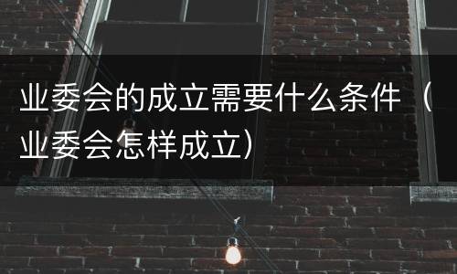 业委会的成立需要什么条件（业委会怎样成立）