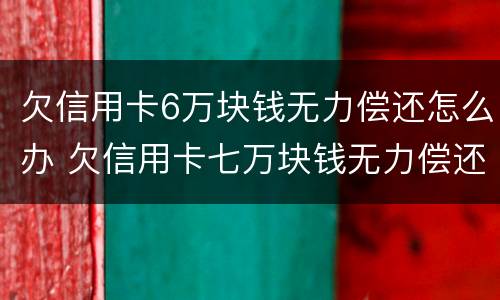 欠信用卡6万块钱无力偿还怎么办 欠信用卡七万块钱无力偿还怎么办