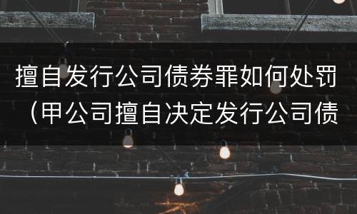 擅自发行公司债券罪如何处罚（甲公司擅自决定发行公司债券）