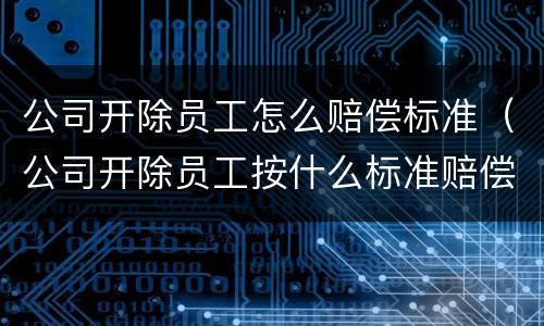 公司开除员工怎么赔偿标准（公司开除员工按什么标准赔偿）