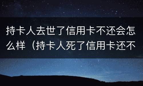 持卡人去世了信用卡不还会怎么样（持卡人死了信用卡还不上用给银行提前说嘛）