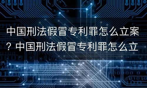中国刑法假冒专利罪怎么立案? 中国刑法假冒专利罪怎么立案审理