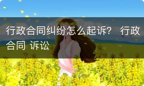 行政合同纠纷怎么起诉？ 行政合同 诉讼