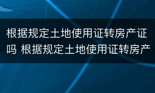 根据规定土地使用证转房产证吗 根据规定土地使用证转房产证吗要多久