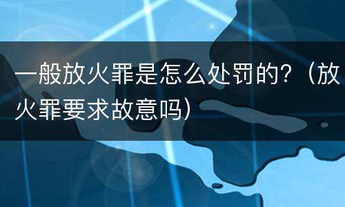 一般放火罪是怎么处罚的?（放火罪要求故意吗）