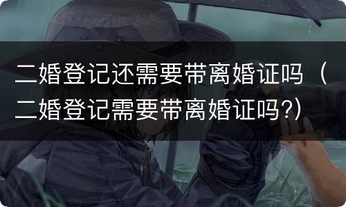二婚登记还需要带离婚证吗（二婚登记需要带离婚证吗?）