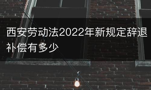 西安劳动法2022年新规定辞退补偿有多少