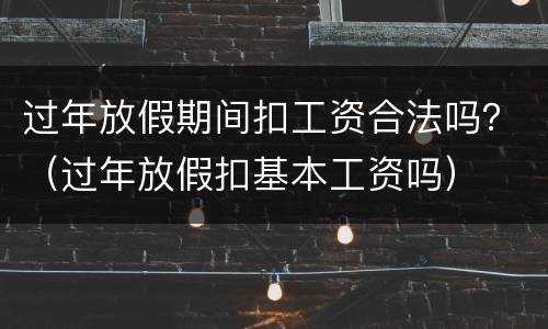 过年放假期间扣工资合法吗？（过年放假扣基本工资吗）
