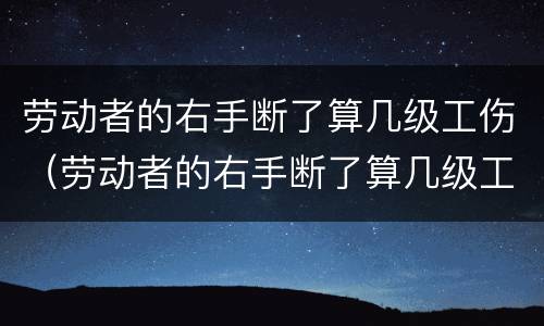 劳动者的右手断了算几级工伤（劳动者的右手断了算几级工伤赔偿）
