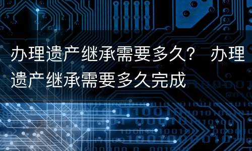 办理遗产继承需要多久？ 办理遗产继承需要多久完成
