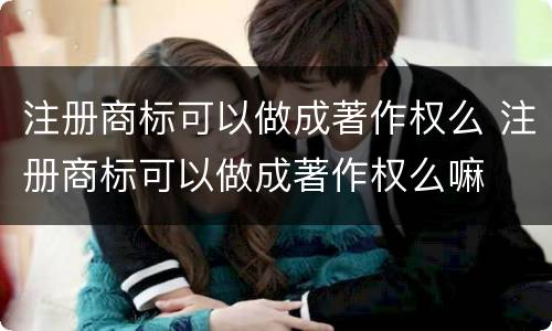 注册商标可以做成著作权么 注册商标可以做成著作权么嘛