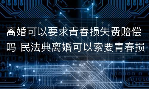 离婚可以要求青春损失费赔偿吗 民法典离婚可以索要青春损失费吗