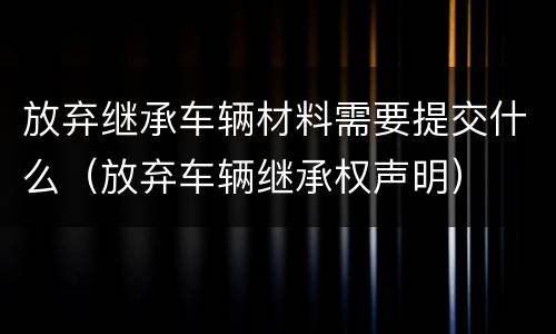 放弃继承车辆材料需要提交什么（放弃车辆继承权声明）