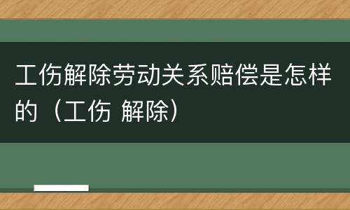 工伤解除劳动关系赔偿是怎样的（工伤 解除）