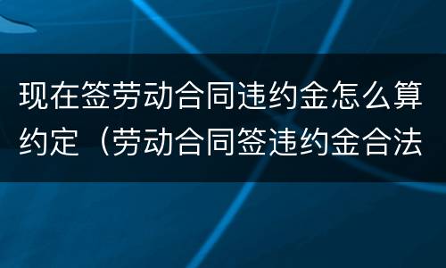 现在签劳动合同违约金怎么算约定（劳动合同签违约金合法吗）