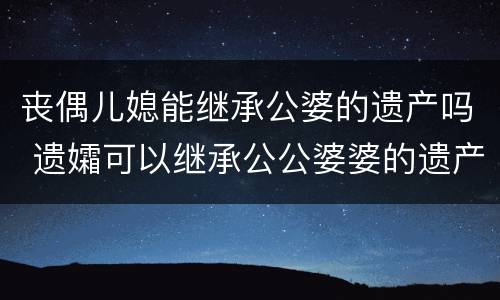 丧偶儿媳能继承公婆的遗产吗 遗孀可以继承公公婆婆的遗产吗