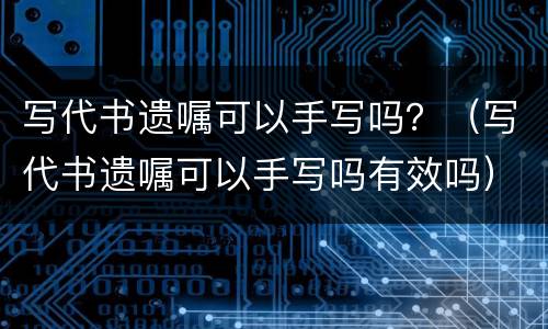 写代书遗嘱可以手写吗？（写代书遗嘱可以手写吗有效吗）