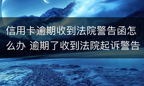 信用卡逾期收到法院警告函怎么办 逾期了收到法院起诉警告函怎么办