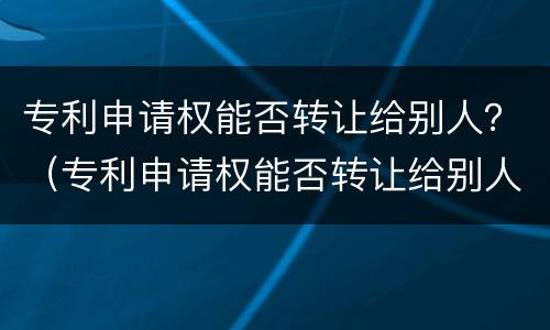 专利申请权能否转让给别人？（专利申请权能否转让给别人使用）