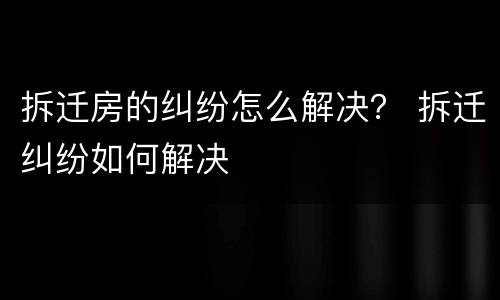 拆迁房的纠纷怎么解决？ 拆迁纠纷如何解决