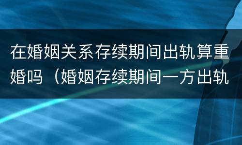 在婚姻关系存续期间出轨算重婚吗（婚姻存续期间一方出轨有孩子算重婚吗）