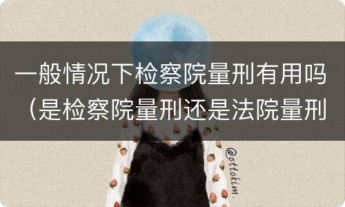 一般情况下检察院量刑有用吗（是检察院量刑还是法院量刑）