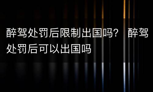 醉驾处罚后限制出国吗？ 醉驾处罚后可以出国吗