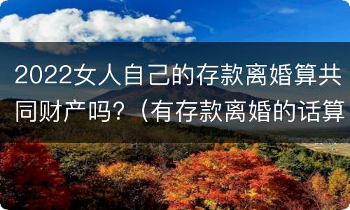 2022女人自己的存款离婚算共同财产吗?（有存款离婚的话算共同财产吗）