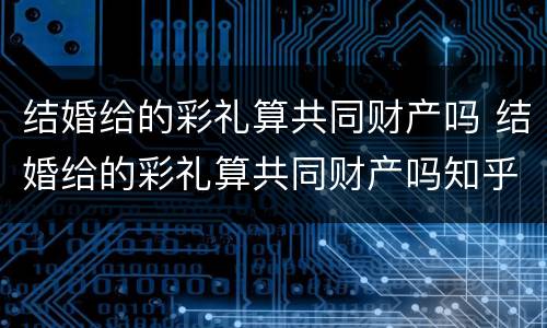 结婚给的彩礼算共同财产吗 结婚给的彩礼算共同财产吗知乎