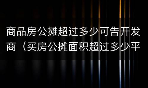 商品房公摊超过多少可告开发商（买房公摊面积超过多少平方可以告开发商）