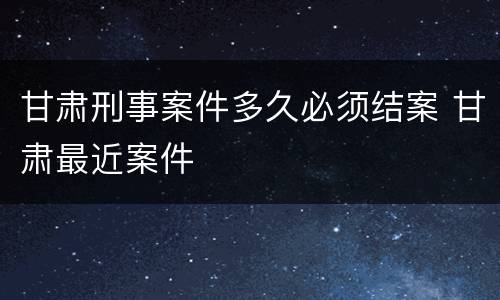 甘肃刑事案件多久必须结案 甘肃最近案件