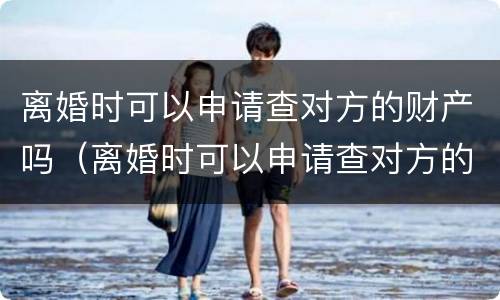 离婚时可以申请查对方的财产吗（离婚时可以申请查对方的财产吗怎么查）